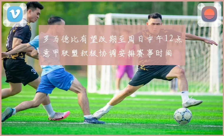 罗马德比有望改期至周日中午12点意甲联盟积极协调安排赛事时间