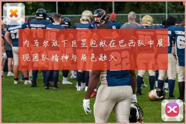 内马尔放下巨星包袱在巴西队中展现团队精神与角色融入