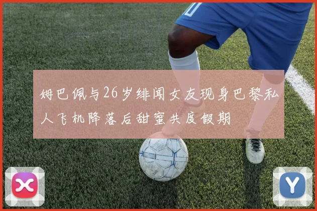 姆巴佩与26岁绯闻女友现身巴黎私人飞机降落后甜蜜共度假期