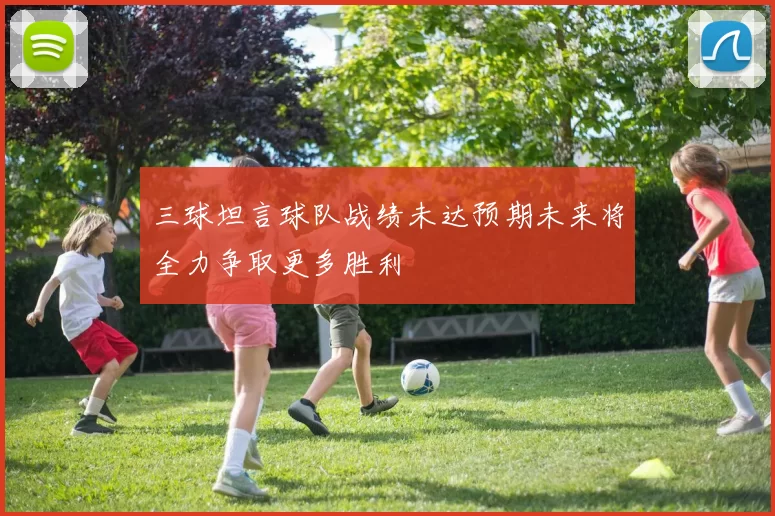 三球坦言球队战绩未达预期未来将全力争取更多胜利