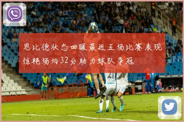 恩比德状态回暖最近五场比赛表现惊艳场均32分助力球队争冠