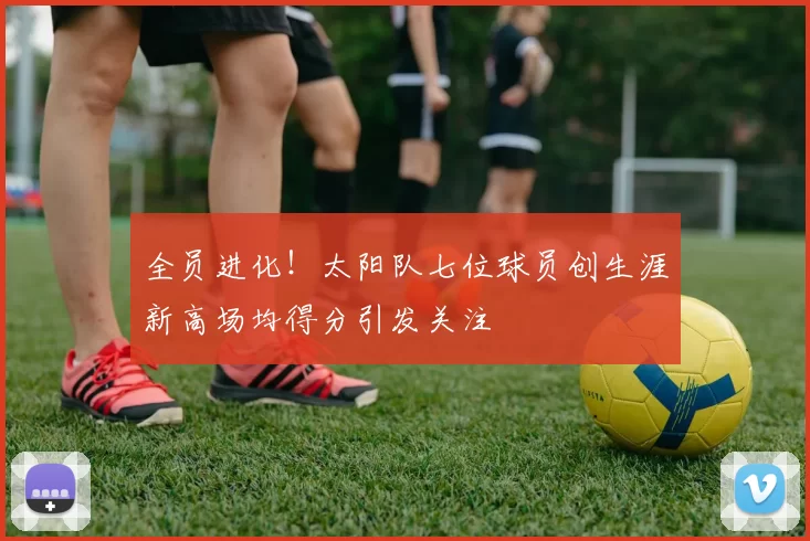 全员进化！太阳队七位球员创生涯新高场均得分引发关注