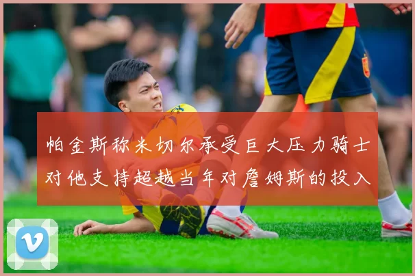 帕金斯称米切尔承受巨大压力骑士对他支持超越当年对詹姆斯的投入