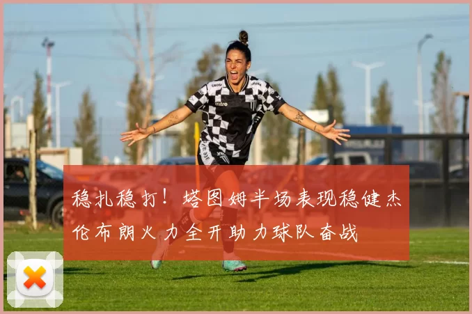 稳扎稳打！塔图姆半场表现稳健杰伦布朗火力全开助力球队奋战