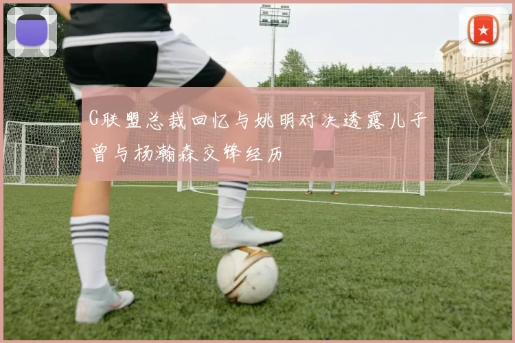 G联盟总裁回忆与姚明对决透露儿子曾与杨瀚森交锋经历