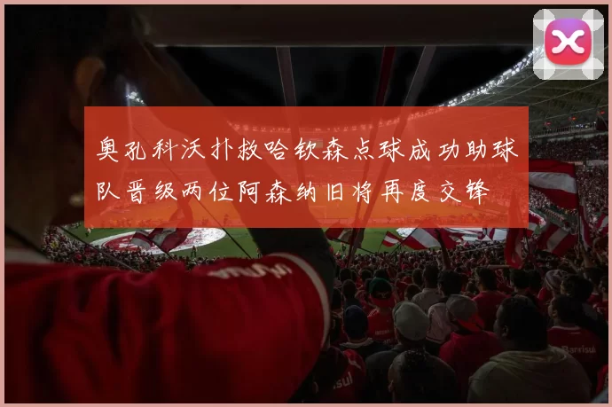 奥孔科沃扑救哈钦森点球成功助球队晋级两位阿森纳旧将再度交锋