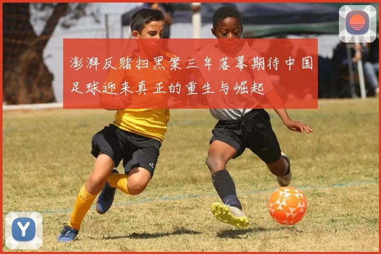 澎湃反赌扫黑案三年落幕期待中国足球迎来真正的重生与崛起