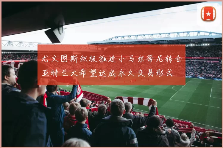 尤文图斯积极推进小马尔蒂尼转会亚特兰大希望达成永久交易形式