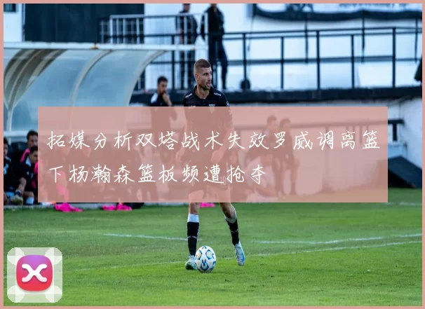 拓媒分析双塔战术失效罗威调离篮下杨瀚森篮板频遭抢夺