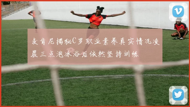 麦肯尼揭秘C罗职业素养真实情况凌晨三点泡冰浴后依然坚持训练