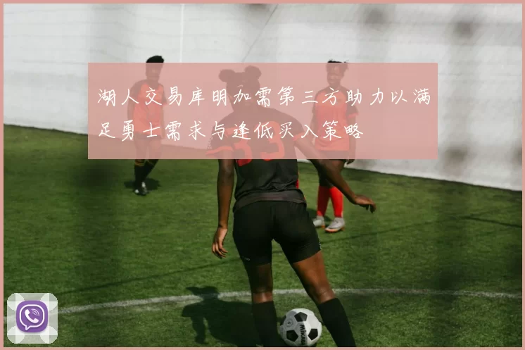 湖人交易库明加需第三方助力以满足勇士需求与逢低买入策略