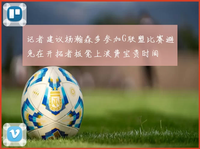 记者建议杨瀚森多参加G联盟比赛避免在开拓者板凳上浪费宝贵时间