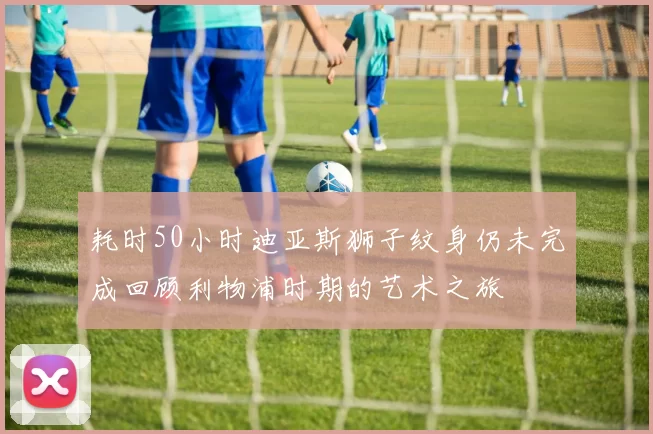 耗时50小时迪亚斯狮子纹身仍未完成回顾利物浦时期的艺术之旅