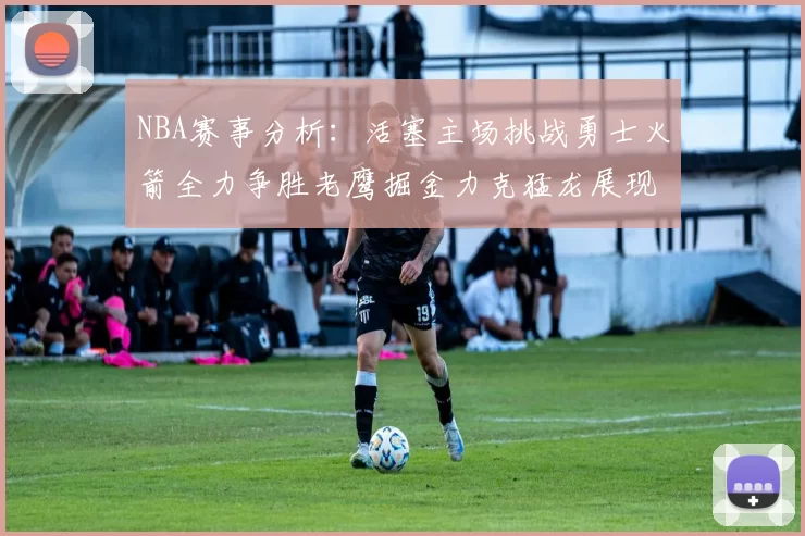 NBA赛事分析：活塞主场挑战勇士火箭全力争胜老鹰掘金力克猛龙展现实力