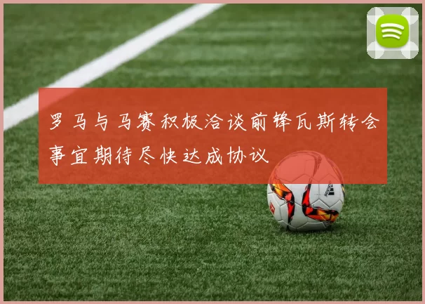 罗马与马赛积极洽谈前锋瓦斯转会事宜期待尽快达成协议