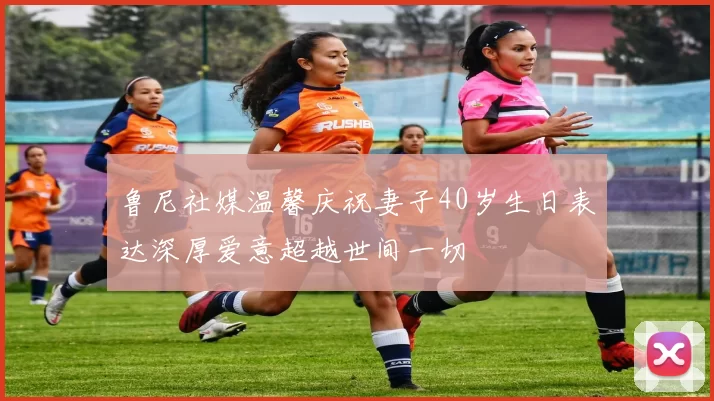 鲁尼社媒温馨庆祝妻子40岁生日表达深厚爱意超越世间一切